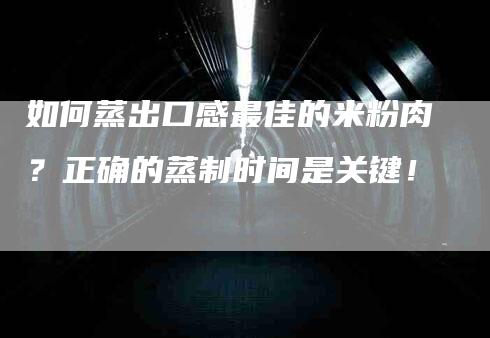 如何蒸出口感最佳的米粉肉？正确的蒸制时间是关键！-家政服务网