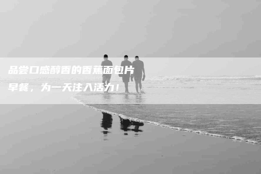 品尝口感醇香的香蕉面包片早餐，为一天注入活力！-家政服务网