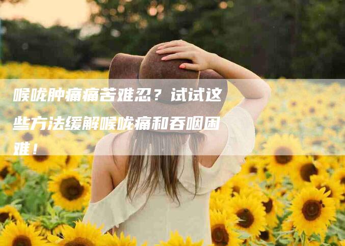 喉咙肿痛痛苦难忍？试试这些方法缓解喉咙痛和吞咽困难！