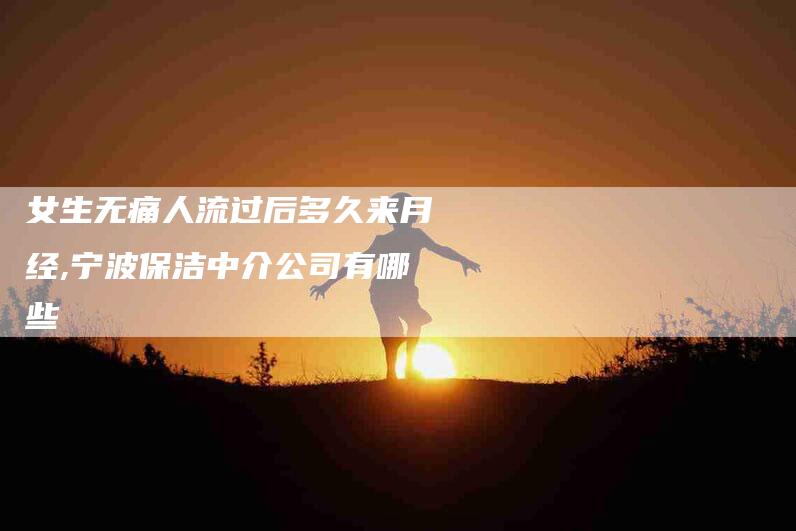 女生无痛人流过后多久来月经,宁波保洁中介公司有哪些-家政服务网