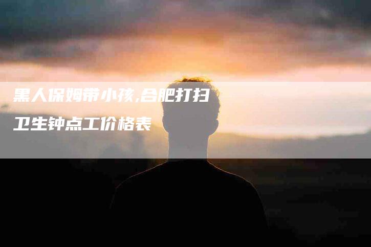 黑人保姆带小孩,合肥打扫卫生钟点工价格表