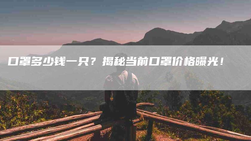 口罩多少钱一只？揭秘当前口罩价格曝光！-家政服务网