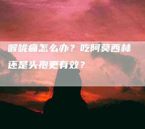 喉咙痛怎么办？吃阿莫西林还是头孢更有效？-家政服务网