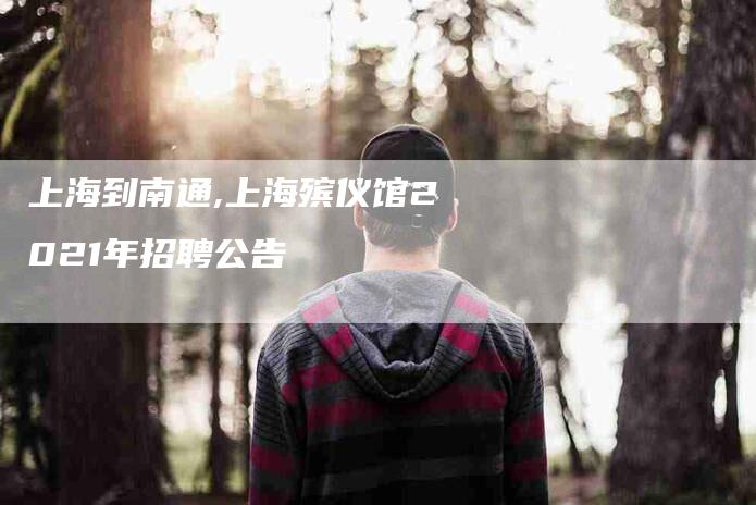 上海到南通,上海殡仪馆2021年招聘公告-家政服务网