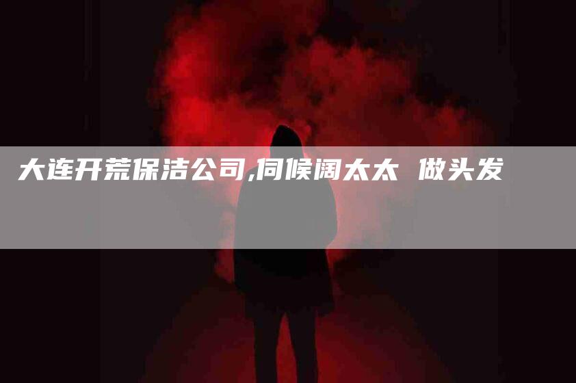 大连开荒保洁公司,伺候阔太太 做头发-家政服务网