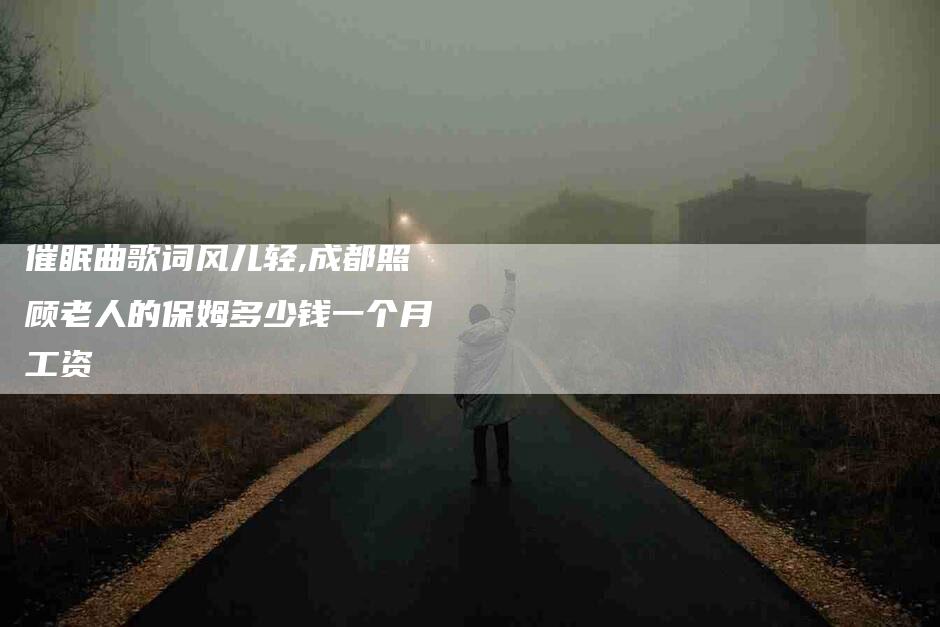 催眠曲歌词风儿轻,成都照顾老人的保姆多少钱一个月工资