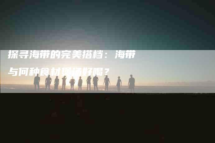 探寻海带的完美搭档：海带与何种食材煲汤好喝？-家政服务网