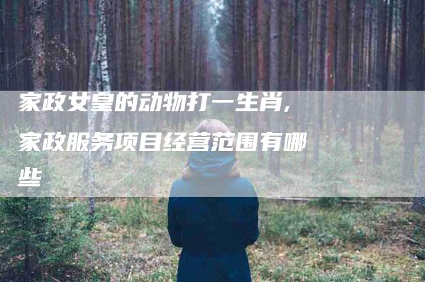 家政女皇的动物打一生肖,家政服务项目经营范围有哪些