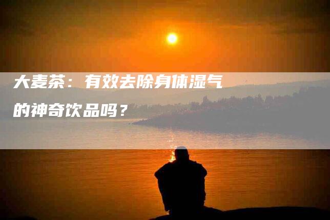 大麦茶：有效去除身体湿气的神奇饮品吗？-家政服务网