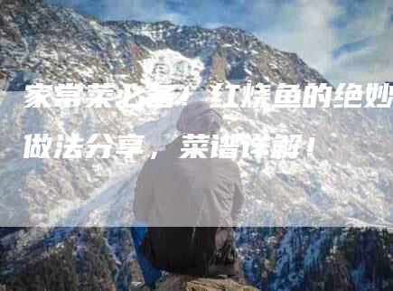 家常菜必备！红烧鱼的绝妙做法分享，菜谱详解！-家政服务网