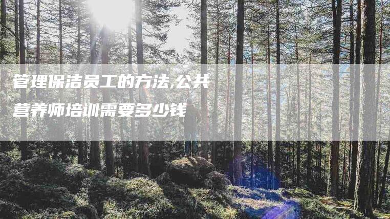 管理保洁员工的方法,公共营养师培训需要多少钱-家政服务网