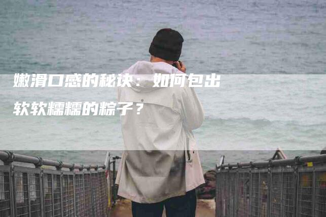 嫩滑口感的秘诀：如何包出软软糯糯的粽子？-家政服务网