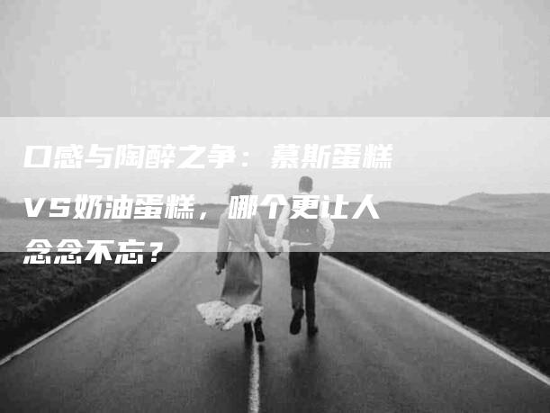 口感与陶醉之争：慕斯蛋糕VS奶油蛋糕，哪个更让人念念不忘？