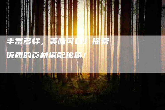 丰富多样，美味可口！探索饭团的食材搭配秘籍！-家政服务网