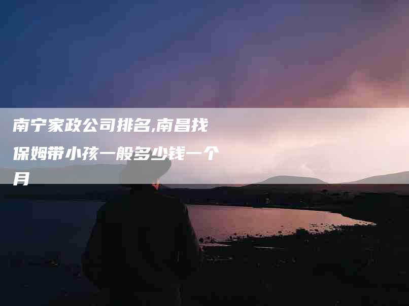 南宁家政公司排名,南昌找保姆带小孩一般多少钱一个月-家政服务网