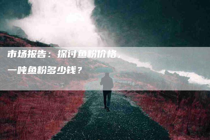 市场报告：探讨鱼粉价格，一吨鱼粉多少钱？