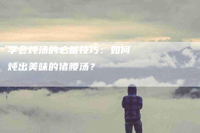 学会炖汤的必备技巧：如何炖出美味的猪腰汤？-家政服务网