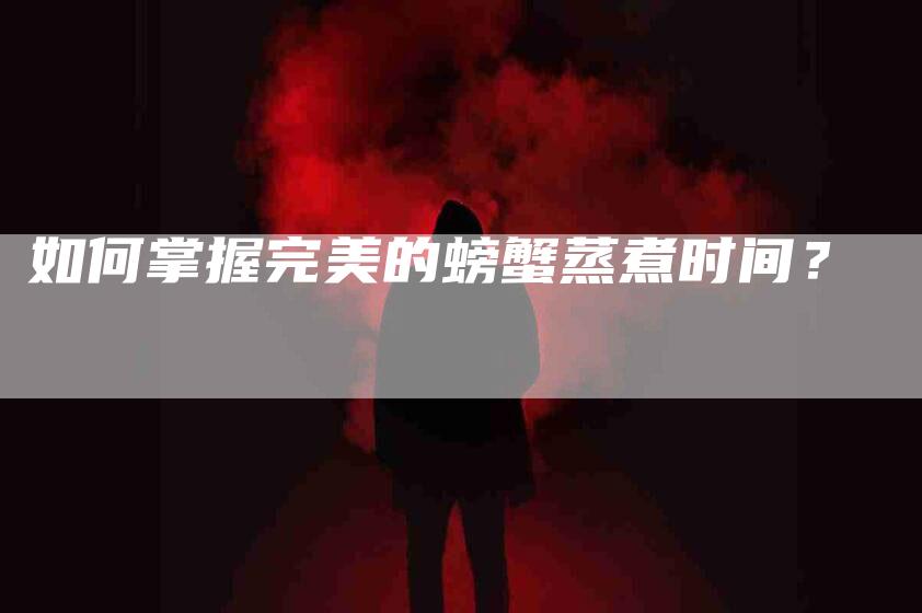 如何掌握完美的螃蟹蒸煮时间？-家政服务网