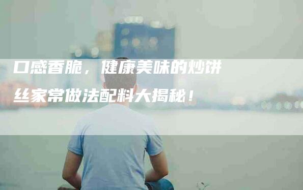 口感香脆，健康美味的炒饼丝家常做法配料大揭秘！-家政服务网