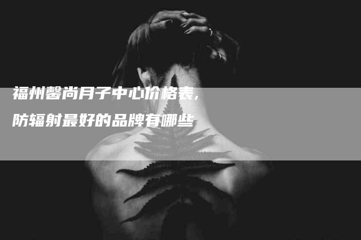 福州馨尚月子中心价格表,防辐射最好的品牌有哪些