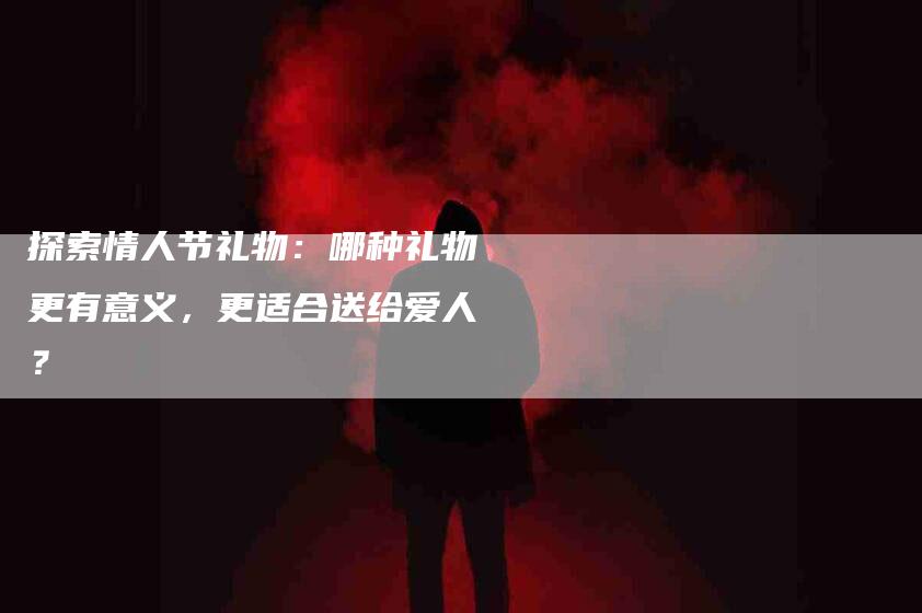 探索情人节礼物：哪种礼物更有意义，更适合送给爱人？-家政服务网