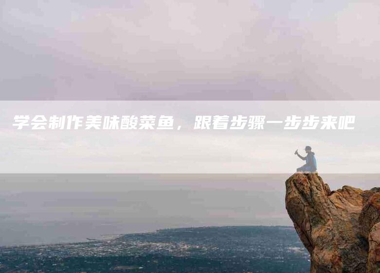 学会制作美味酸菜鱼，跟着步骤一步步来吧-家政服务网