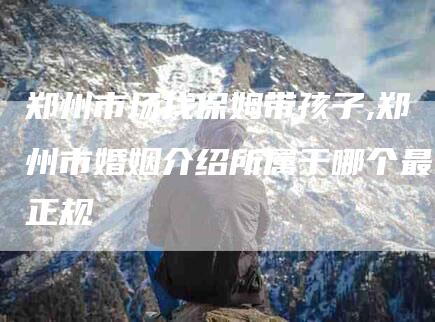 郑州市场找保姆带孩子,郑州市婚姻介绍所属于哪个最正规-家政服务网