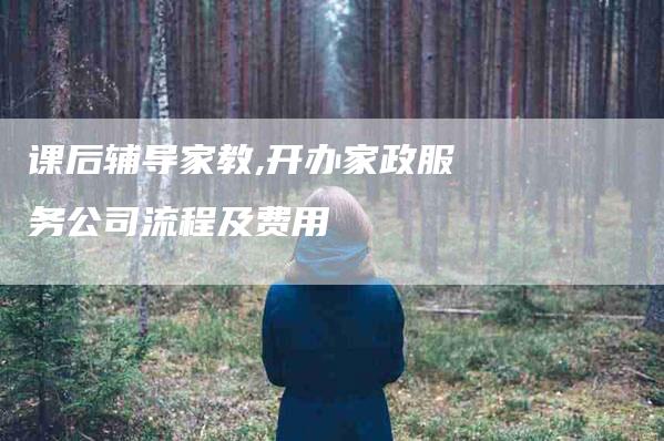 课后辅导家教,开办家政服务公司流程及费用-家政服务网