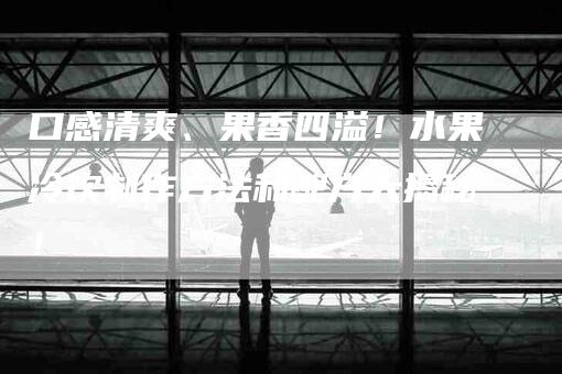 口感清爽、果香四溢！水果冷饮制作方法和配方大揭秘！-家政服务网