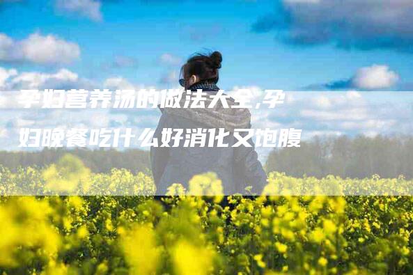孕妇营养汤的做法大全,孕妇晚餐吃什么好消化又饱腹-家政服务网