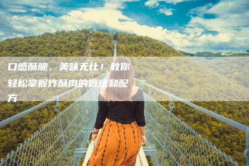 口感酥脆、美味无比！教你轻松掌握炸酥肉的做法和配方