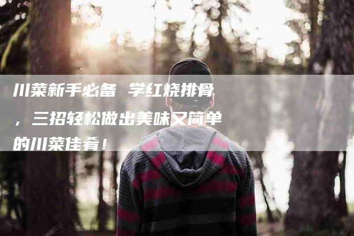 川菜新手必备 学红烧排骨，三招轻松做出美味又简单的川菜佳肴！-家政服务网