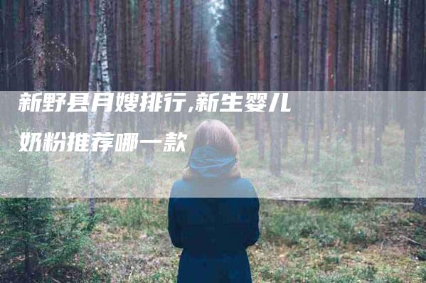 新野县月嫂排行,新生婴儿奶粉推荐哪一款-家政服务网