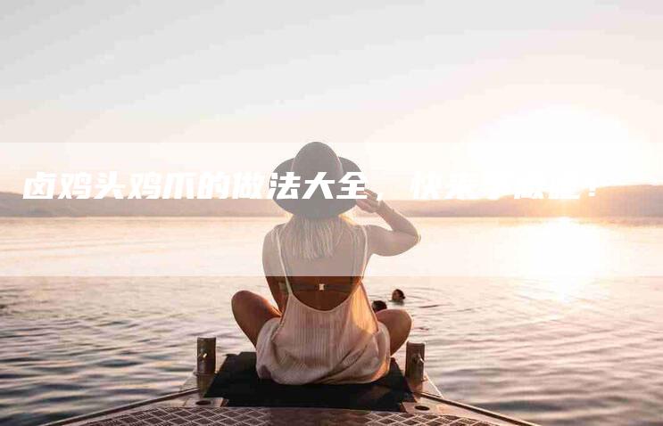 卤鸡头鸡爪的做法大全，快来学做吧！-家政服务网