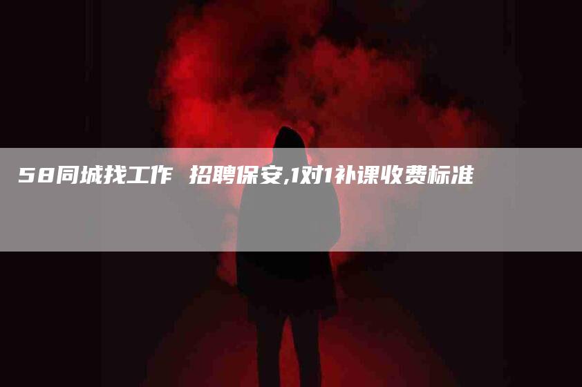 58同城找工作 招聘保安,1对1补课收费标准-家政服务网