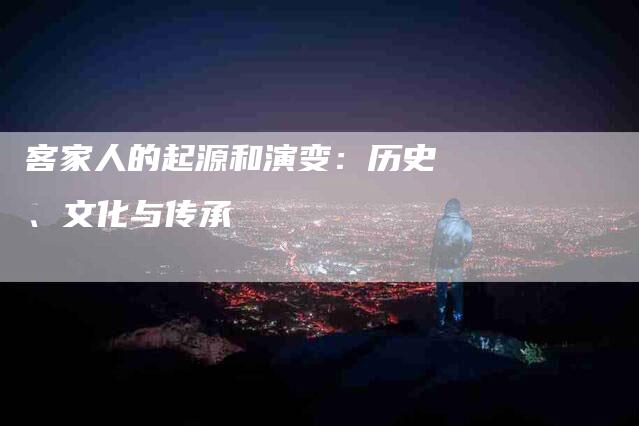 客家人的起源和演变：历史、文化与传承-家政服务网