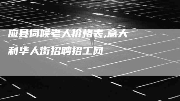 应县伺候老人价格表,意大利华人街招聘招工网-家政服务网