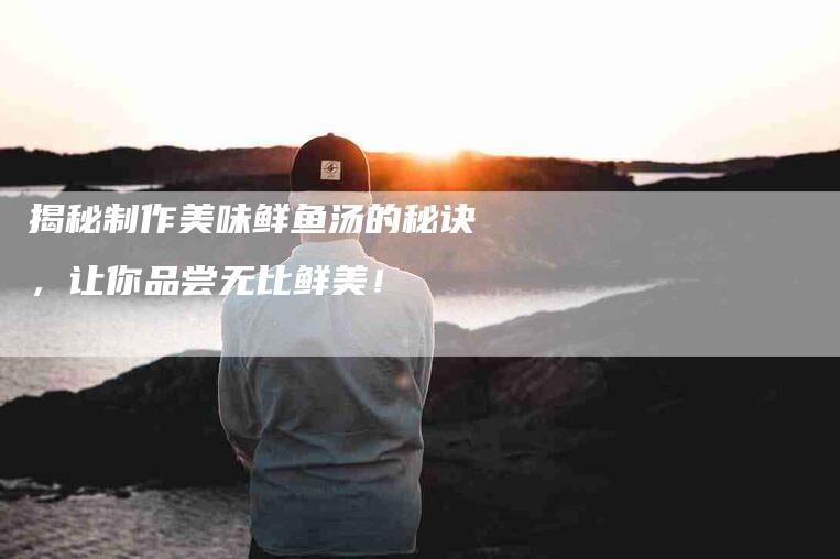 揭秘制作美味鲜鱼汤的秘诀，让你品尝无比鲜美！-家政服务网