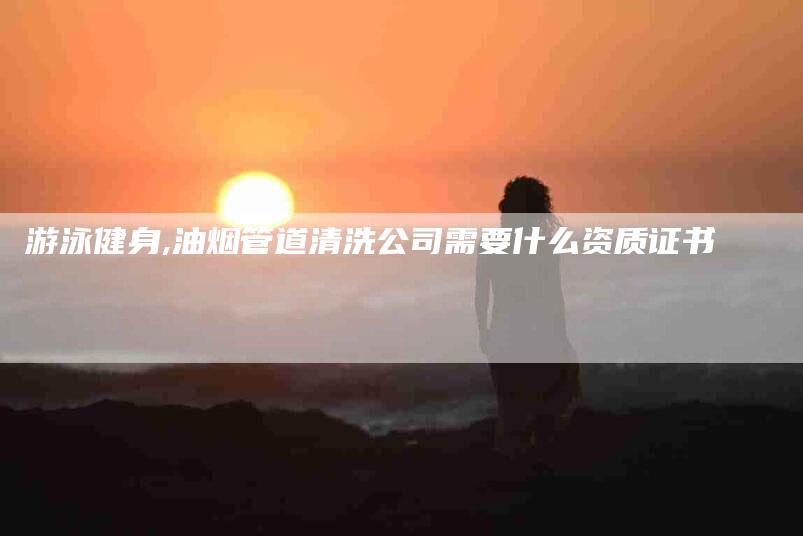 游泳健身,油烟管道清洗公司需要什么资质证书-家政服务网