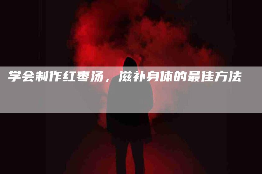 学会制作红枣汤，滋补身体的最佳方法-家政服务网