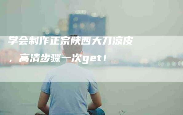 学会制作正宗陕西大刀凉皮，高清步骤一次get！-家政服务网