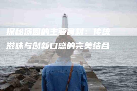 探秘汤圆的主要食材：传统滋味与创新口感的完美结合-家政服务网