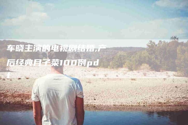 车晓主演的电视剧结婚,产后经典月子菜100例pdf-家政服务网