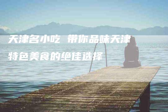 天津名小吃 带你品味天津特色美食的绝佳选择-家政服务网