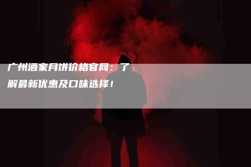 广州酒家月饼价格官网：了解最新优惠及口味选择！-家政服务网