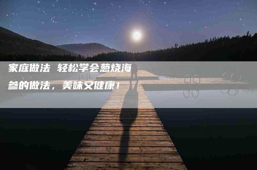 家庭做法 轻松学会葱烧海参的做法，美味又健康！-家政服务网