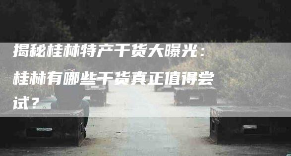 揭秘桂林特产干货大曝光：桂林有哪些干货真正值得尝试？-家政服务网