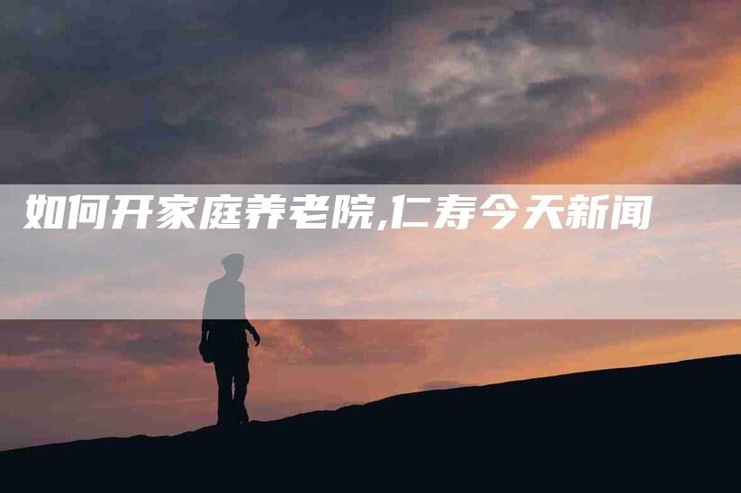 如何开家庭养老院,仁寿今天新闻-家政服务网