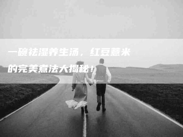 一碗祛湿养生汤，红豆薏米的完美煮法大揭秘！-家政服务网