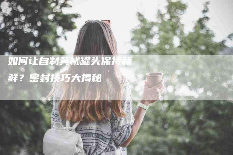 如何让自制黄桃罐头保持新鲜？密封技巧大揭秘-家政服务网